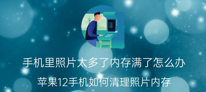 手机里照片太多了内存满了怎么办 苹果12手机如何清理照片内存？